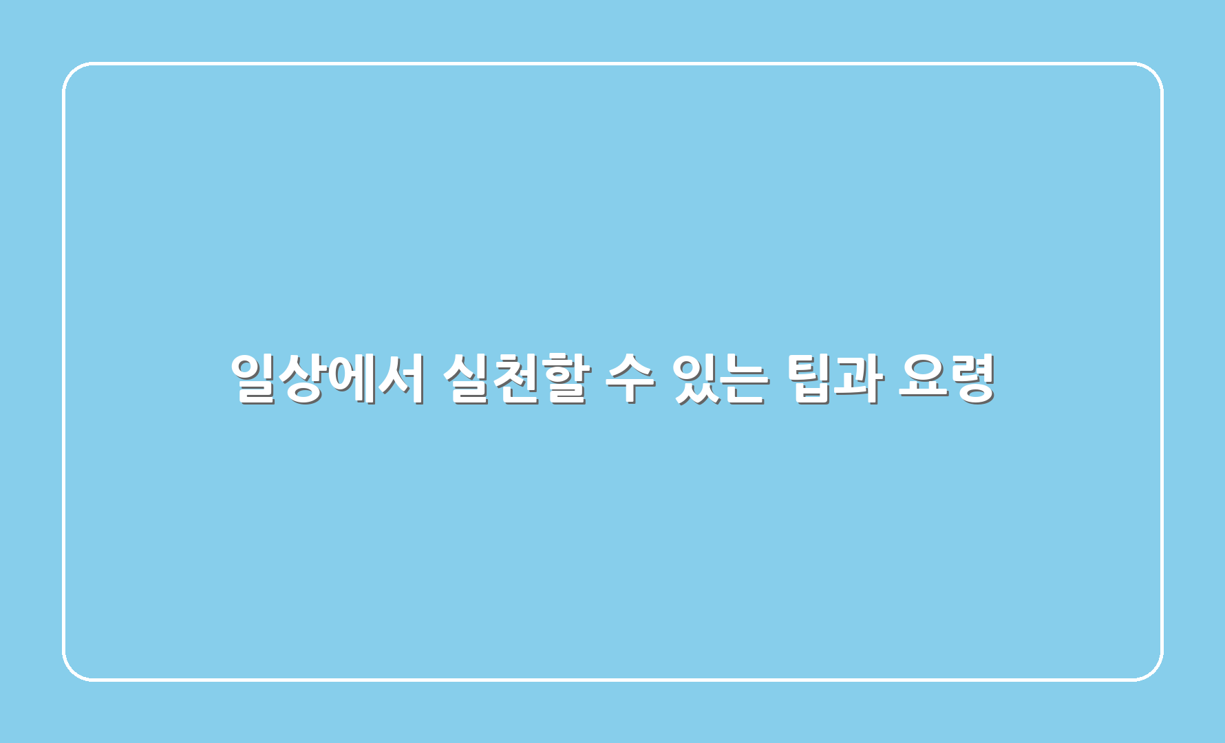 일상에서 실천할 수 있는 팁과 요령